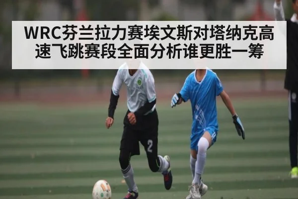 WRC芬兰拉力赛埃文斯对塔纳克高速飞跳赛段全面分析谁更胜一筹