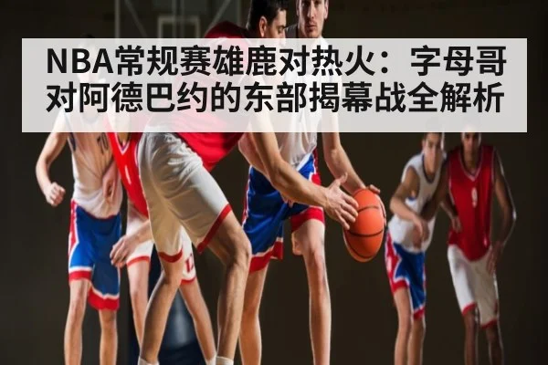 NBA常规赛雄鹿对热火：字母哥对阿德巴约的东部揭幕战全解析