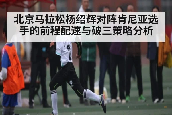 北京马拉松杨绍辉对阵肯尼亚选手的前程配速与破三策略分析