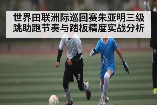世界田联洲际巡回赛朱亚明三级跳助跑节奏与踏板精度实战分析